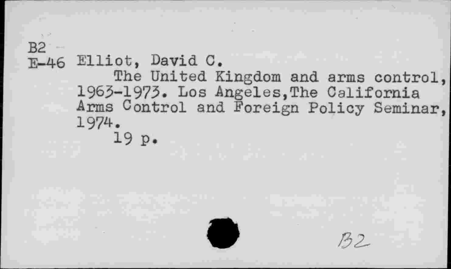 ﻿B2
E-46 Elliot, David C.
The United Kingdom and arms control 1963-1973. Los Angeles,The California Arms Control and Foreign Policy Seminar 1974.
19 P.